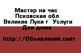 Мастер на час  - Псковская обл., Великие Луки г. Услуги » Для дома   